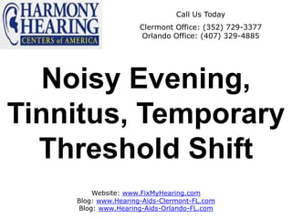 Call Us Today
                     Clermont Office: (352) 729-3377
                     Orlando Office: (407) 329-4885




  Noisy Evening,
Tinnitus, Temporary
  Threshold Shift
        Website: www.FixMyHearing.com
    Blog: www.Hearing-Aids-Clermont-FL.com
    Blog: www.Hearing-Aids-Orlando-FL.com
 