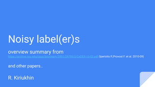 Noisy label(er)s
overview summary from
https://archive.nyu.edu/jspui/bitstream/2451/29799/2/CeDER-10-03.pdf (Iperiotis P.,Provost F. et al. 2010-09)
and other papers..
R. Kiriukhin
 
