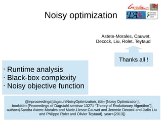 Noisy optimization
Astete-Morales, Cauwet,
Decock, Liu, Rolet, Teytaud

Thanks all !
•
•
•

Runtime analysis
Black-box complexity
Noisy objective function
@inproceedings{dagstuhlNoisyOptimization, title={Noisy Optimization},
booktitle={Proceedings of Dagstuhl seminar 13271 “Theory of Evolutionary Algorithm”},
author={Sandra Astete-Morales and Marie-Liesse Cauwet and Jeremie Decock and Jialin Liu
and Philippe Rolet and Olivier Teytaud}, year={2013}}

 