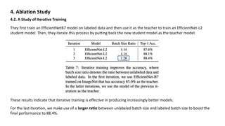 4. Ablation Study
4.2. A Study of Iterative Training
They first train an EfficientNetB7 model on labeled data and then use it as the teacher to train an EfficientNet-L2
student model. Then, they iterate this process by putting back the new student model as the teacher model.
These results indicate that iterative training is effective in producing increasingly better models.
For the last iteration, we make use of a larger ratio between unlabeled batch size and labeled batch size to boost the
final performance to 88.4%.
 