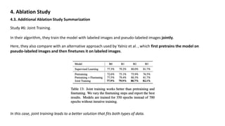 4. Ablation Study
4.3. Additional Ablation Study Summarization
In their algorithm, they train the model with labeled images and pseudo-labeled images jointly.
Here, they also compare with an alternative approach used by Yalniz et al. , which first pretrains the model on
pseudo-labeled images and then finetunes it on labeled images.
In this case, joint training leads to a better solution that fits both types of data.
Study #6: Joint Training.
 