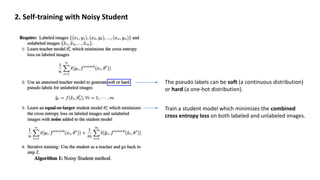 2. Self-training with Noisy Student
The pseudo labels can be soft (a continuous distribution)
or hard (a one-hot distribution).
Train a student model which minimizes the combined
cross entropy loss on both labeled and unlabeled images.
 