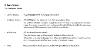3. Experiments
3.1. Experiment Details
• Labeled dataset. ImageNet 2012 ILSVRC challenge prediction task
• Unlabeled dataset. JFT-300M (ignore the labels and treat them as unlabeled data)
Run an EfficientNet-B0 trained on ImageNet over the JFT dataset to predict a label for each
image. Then select images that have confidence of the label higher than 0.3. For each class,
select at most 130K images that have the highest confidence.
• Architecture. EfficientNets as baseline models.
They also further scale up EfficientNetB7 and obtain EfficientNet-L2.
EfficientNet-L2 is wider and deeper than EfficientNet-B7 but uses a lower resolution, which
gives it more parameters to fit a large number of unlabeled images.
• Noise. They use stochastic depth, dropout, and RandAugment to noise the student.
 