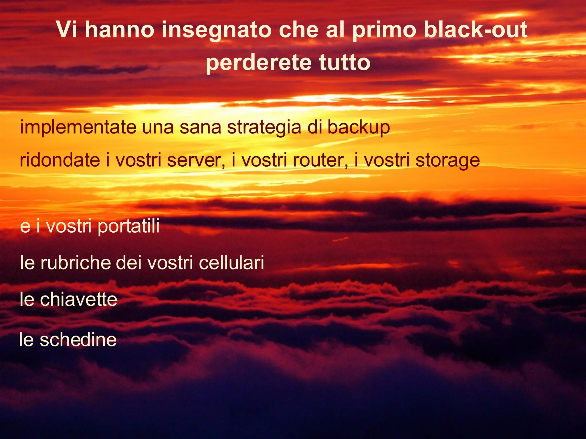 Vi hanno insegnato che al primo black-out implementate una sana strategia di backup perderete tutto ridondate i vostri server, i vostri router, i vostri storage e i vostri portatili le rubriche dei vostri cellulari le chiavette le schedine 