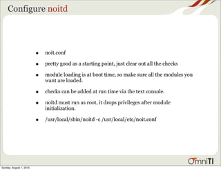 Configure noitd




                         •   noit.conf

                         •   pretty good as a starting point, just clear out all the checks

                         •   module loading is at boot time, so make sure all the modules you
                             want are loaded.

                         •   checks can be added at run time via the text console.

                         •   noitd must run as root, it drops privileges after module
                             initialization.

                         •   /usr/local/sbin/noitd -c /usr/local/etc/noit.conf




Sunday, August 1, 2010
 