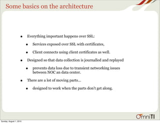 Some basics on the architecture



                    •    Everything important happens over SSL:

                         •   Services exposed over SSL with certificates,

                         •   Client connects using client certificates as well.

                    •    Designed so that data collection is journalled and replayed

                         •   prevents data loss due to transient networking issues
                             between NOC an data center.

                    •    There are a lot of moving parts...

                         •   designed to work when the parts don’t get along.




Sunday, August 1, 2010
 