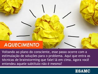 Voltando ao plano do consciente, esse passo ocorre com a
estimulação de soluções para o problema. Aqui que entra as
técnicas de brainstorming que falei lá em cima. Agora você
entendeu aquele subtítulo não é mesmo?
AQUECIMENTO
 