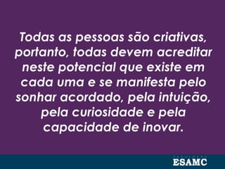 Todas as pessoas são criativas,
portanto, todas devem acreditar
neste potencial que existe em
cada uma e se manifesta pelo
sonhar acordado, pela intuição,
pela curiosidade e pela
capacidade de inovar.
 
