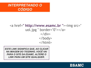 <a href=" http://www.esamc.br "><img src="
uol.jpg " border="0"></a>
</div>
</body>
</html>
INTERPRETANDO O
CÓDIGO
ESTE LINK SIGNIFICA QUE, AO CLICAR
NA IMAGEM DO TIOZINHO, VOCÊ VAI
PARA O SITE DA ESAMC. ALTERE O
LINK PARA UM SITE QUALQUER.
 