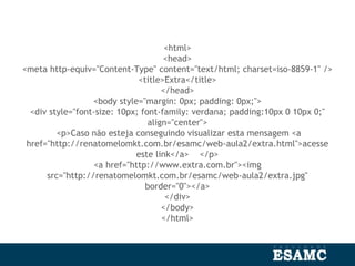 <html>
<head>
<meta http-equiv="Content-Type" content="text/html; charset=iso-8859-1" />
<title>Extra</title>
</head>
<body style="margin: 0px; padding: 0px;">
<div style="font-size: 10px; font-family: verdana; padding:10px 0 10px 0;"
align="center">
<p>Caso não esteja conseguindo visualizar esta mensagem <a
href="http://renatomelomkt.com.br/esamc/web-aula2/extra.html">acesse
este link</a> </p>
<a href="http://www.extra.com.br"><img
src="http://renatomelomkt.com.br/esamc/web-aula2/extra.jpg"
border="0"></a>
</div>
</body>
</html>
 