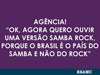AGÊNCIA!
“OK, AGORA QUERO OUVIR
UMA VERSÃO SAMBA ROCK,
PORQUE O BRASIL É O PAÍS DO
SAMBA E NÃO DO ROCK”
 