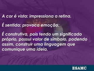 A cor é vista: impressiona a retina.
É sentida: provoca emoção.
É construtiva, pois tendo um significado
próprio, possui valor de símbolo, podendo
assim, construir uma linguagem que
comunique uma ideia.
 