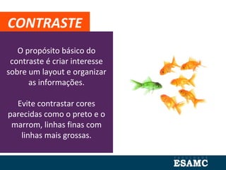 O propósito básico do
contraste é criar interesse
sobre um layout e organizar
as informações.
Evite contrastar cores
parecidas como o preto e o
marrom, linhas finas com
linhas mais grossas.
CONTRASTE
 