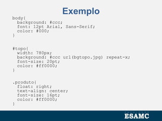 Exemplo
body{
background: #ccc;
font: 12pt Arial, Sans-Serif;
color: #000;
}
#topo{
width: 780px;
background: #ccc url(bgtopo.jpg) repeat-x;
font-size: 20pt;
color: #ff0000;
}
.produto{
float: right;
text-align: center;
font-size: 16pt;
color: #ff0000;
}
 