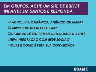 EM GRUPOS, ACHE UM SITE DE BUFFET
INFANTIL EM SANTOS E RESPONDA
 ACHOU VIA ORGÂNICA, ANÚNCIO OU MAPA?
 ABRIU PERFEITO NO CELULAR?
O QUE VOCÊ SENTIU MAIS DIFICULDADE NO SITE?
TEM INTEGRAÇÃO COM REDE SOCIAL?
QUAL E COMO É FEITA SUA CONVERSÃO?
 