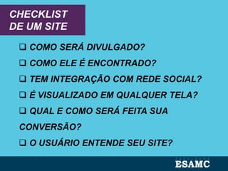 CHECKLIST
DE UM SITE
 COMO SERÁ DIVULGADO?
 COMO ELE É ENCONTRADO?
 TEM INTEGRAÇÃO COM REDE SOCIAL?
 É VISUALIZADO EM QUALQUER TELA?
 QUAL E COMO SERÁ FEITA SUA
CONVERSÃO?
 O USUÁRIO ENTENDE SEU SITE?
 