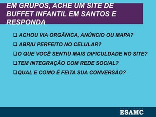 EM GRUPOS, ACHE UM SITE DE
BUFFET INFANTIL EM SANTOS E
RESPONDA
 ACHOU VIA ORGÂNICA, ANÚNCIO OU MAPA?
 ABRIU PERFEITO NO CELULAR?
O QUE VOCÊ SENTIU MAIS DIFICULDADE NO SITE?
TEM INTEGRAÇÃO COM REDE SOCIAL?
QUAL E COMO É FEITA SUA CONVERSÃO?
 