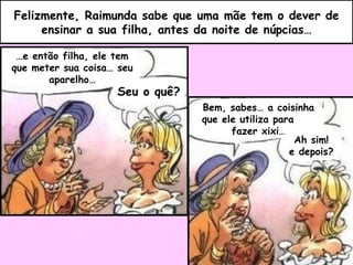 Felizmente, Raimunda sabe que uma mãe tem o dever de ensinar a sua filha, antes da noite de núpcias… … e então filha, ele tem que meter sua coisa… seu aparelho… Seu o quê? Bem, sabes… a coisinha que ele utiliza para  fazer xixi… Ah sim! e depois? 