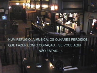 NUM REFUGIO, A MUSICA, OS OLHARES PERDIDOS, QUE FAZER COM O CORAÇAO... SE VOCE AQUI  NÃO ESTAS.... !. 