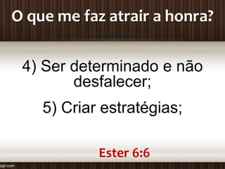 O que me faz atrair a honra?
4) Ser determinado e não
desfalecer;
5) Criar estratégias;
Ester 6:6
 