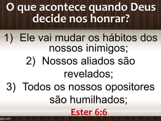 O que acontece quando Deus
decide nos honrar?
1) Ele vai mudar os hábitos dos
nossos inimigos;
2) Nossos aliados são
revelados;
3) Todos os nossos opositores
são humilhados;
Ester 6:6
 
