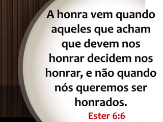Ester 6:6
A honra vem quando
aqueles que acham
que devem nos
honrar decidem nos
honrar, e não quando
nós queremos ser
honrados.
 