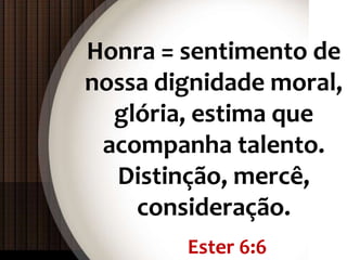 Ester 6:6
Honra = sentimento de
nossa dignidade moral,
glória, estima que
acompanha talento.
Distinção, mercê,
consideração.
 