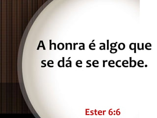 Ester 6:6
A honra é algo que
se dá e se recebe.
 
