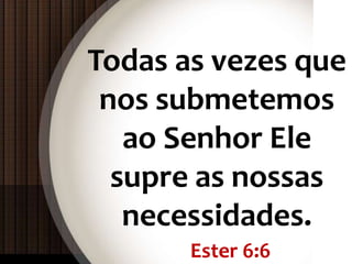 Ester 6:6
Todas as vezes que
nos submetemos
ao Senhor Ele
supre as nossas
necessidades.
 