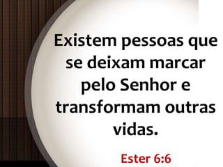 Ester 6:6
Existem pessoas que
se deixam marcar
pelo Senhor e
transformam outras
vidas.
 