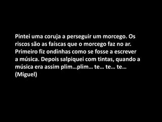 Pintei uma coruja a perseguir um morcego. Os riscos são as faíscas que o morcego faz no ar. Primeiro fiz ondinhas como se fosse a escrever a música. Depois salpiquei com tintas, quando a música era assim plim…plim… te… te… te… (Miguel)  