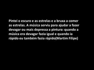 Pintei o escuro e as estrelas e a bruxa a comer as estrelas. A música serviu para ajudar a fazer devagar ou mais depressa a pintura: quando a música era devagar fazia igual e quando ia rápido eu também fazia rápido(Martim Filipe)  