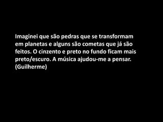 Imaginei que são pedras que se transformam em planetas e alguns são cometas que já são feitos. O cinzento e preto no fundo ficam mais preto/escuro. A música ajudou-me a pensar. (Guilherme)  