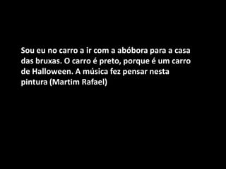 Sou eu no carro a ir com a abóbora para a casa das bruxas. O carro é preto, porque é um carro de Halloween. A música fez pensar nesta pintura (Martim Rafael)  