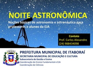PREFEITURA MUNICIPAL DE ITABORAÍ
SECRETARIA MUNICIPAL DE EDUCAÇÃO E CULTURA
Subsecretaria de Gestão e Ensino
Coordenação do Ensino Fundamental e EJA
Coordenação de Ciências
NOITE ASTRONÔMICA
Noções básicas de astronomia e astronáutica para
professores e alunos da EJA
Contato
Prof. Carlos Alexandre
(24) 988434098