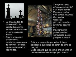 Os encargados da conservación da capela das ánimas levaban para as almas en pena, castañas asadas.  Alguns  magostos  facíanse nos cemiterios, nos cruces de camiños, e outros lugares relacionados cos mortos.  Xa sopra o vento ¡chegou o momento! Cun amplo sorriso Regaña o ourizo Ven Santos chuvioso Con moitos magostos ¡As ricas castañas quentiñas asadas! - - - Co negro tizón ¡vaia diversión! Tiznareiche a cara ¡despois a lavala! Existía a crenza de que as las ánimas baixaban a quentarse ao carón do lume do magosto.  Cada castaña que se comía era un alma en pena que deixaba de vagar polo mundo.  