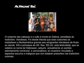 O costume das cabazas e o culto á morte en Galicia, semellase ás tradicións  irlandesas. Foi desde Irlanda que eses costumes se trasladaron a Norteamérica gracias aos emigrantes irlandeses de finais so século  XIX e principios do XX. Nos  EE.UU. esta festividade, que se celebra co nome de Halloween, adquire  actualmente un sentido estrictamente comercial  e carnavalesco, en ocasións vinculado a aspectos escuros e malignos que non estaban presentes nas tradicións orixinais.  All Hallows' Eve [ 