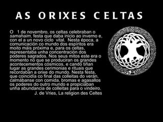 AS ORIXES CELTAS O  1 de novembro, os celtas celebraban o  samahaim , festa que daba inicio ao inverno e, con el a un novo ciclo  vital.  Nesta época, a comunicación co mundo dos espíritos era moito máis próxima e, para os celtas, representaba unha concentración dos poderes sagrados. Nos seus mitos este era o momento no que se produciran os grandes acontecementos cósmicos, e cando tiñan lugar as grandes cerimonias e rituais que recordaban a orixe do mundo. Nesta festa, que coincidía co final das colleitas do verán, calmábanse con comida, bromas e agasallos os poderes do outro mundo e propiciaban unha abundancia de colleitas para o vindeiro.  J. de Vries, La religion des Celtes   