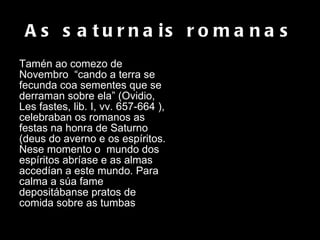 As saturnais romanas Tamén ao comezo de Novembro  “cando a terra se fecunda coa sementes que se derraman sobre ela” (Ovidio, Les fastes, lib. I, vv. 657-664 ), celebraban os romanos as festas na honra de Saturno (deus do averno e os espíritos.  Nese momento o  mundo dos espíritos abríase e as almas accedían a este mundo. Para calma a súa fame depositábanse pratos de comida sobre as tumbas .  