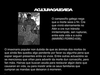 A  A CULTURA GALEGAEGA O campesiño galego nega que a morte sexa o fin. Cre que vivirá eternamente no Alén e cre nun tránsito ininterrompido, sen rupturas, entre esta vida e a outra (MARIÑO FERRO:439). O imaxinario popular non dubida de que as ánimas dos mortos ós que aínda lles quedou algo pendente por facer ou algunha pena que expiar seguen presentes entre os vivos. Entre outras actuacións xa se mencionou que viñan para advertir da morte dun conveciño, pero fan máis. Hainas que buscan axuda para restaurar algún dano que causaran en vida, ou para insistir ante os seus familiares que cumpran as mandas que deixaron ó morreren. . 