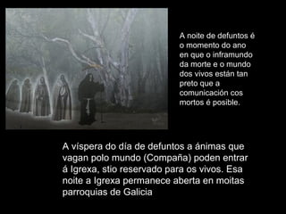 A víspera do día de defuntos a ánimas que vagan polo mundo (Compaña) poden entrar á Igrexa, stio reservado para os vivos. Esa noite a Igrexa permanece aberta en moitas parroquias de Galicia A noite de defuntos é o momento do ano en que o inframundo da morte e o mundo dos vivos están tan preto que a comunicación cos mortos é posible.  