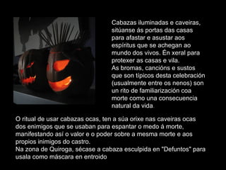 Cabazas iluminadas e caveiras, sitúanse ás portas das casas para afastar e asustar aos espíritus que se achegan ao mundo dos vivos. Én xeral para protexer as casas e vila. As bromas, cancións e sustos que son típicos desta celebración (usualmente entre os nenos) son un rito de familiarización coa morte como una consecuencia natural da vida .  O ritual de usar cabazas ocas, ten a súa orixe nas caveiras ocas dos enimigos que se usaban para espantar o medo á morte, manifestando así o valor e o poder sobre a mesma morte e aos propios inimigos do castro.  Na zona de Quiroga, sécase a cabaza esculpida en "Defuntos" para usala como máscara en entroido 