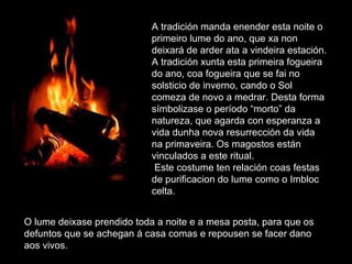 O lume deixase prendido toda a noite e a mesa posta, para que os defuntos que se achegan á casa comas e repousen se facer dano aos vivos.  A tradición manda enender esta noite o primeiro lume do ano, que xa non deixará de arder ata a vindeira estación. A tradición xunta esta primeira fogueira do ano, coa fogueira que se fai no solsticio de inverno, cando o Sol comeza de novo a medrar. Desta forma símbolizase o período “morto” da natureza, que agarda con esperanza a vida dunha nova resurrección da vida na primaveira. Os magostos están vinculados a este ritual.  Este costume ten relación coas festas de purificacion do lume como o Imbloc celta.  