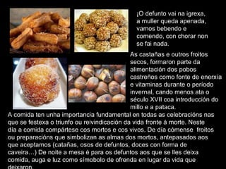 ¡O defunto vai na igrexa, a muller queda apenada, vamos bebendo e comendo, con chorar non se fai nada. A comida ten unha importancia fundamental en todas as celebracións nas que se festexa o triunfo ou reivindicación da vida fronte á morte. Neste día a comida compártese cos mortos e cos vivos. De día cómense  froitos ou preparacións que simbolizan as almas dos mortos, antepasados aos que aceptamos (catañas, osos de defuntos, doces con forma de caveira…) De noite a mesa é para os defuntos aos que se lles deixa comida, auga e luz como símobolo de ofrenda en lugar da vida que deixaron.  As castañas e outros froitos secos, formaron parte da alimentación dos pobos castreños como fonte de enerxía e vitaminas durante o período invernal, cando menos ata o século XVII coa introducción do millo e a pataca.  