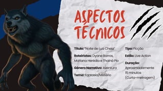ASPECTOS
TÉCNICOS
Título:“Noite de Lua Cheia”
Roteiristas: Dyane Barros,
Mariana Herédia e Thainá Pio
Tipo: Ficção
Estilo: Live Action
Duração:
Aproximadamente
15 minutos
(Curta-metragem)
GêneroNarrativo: Aventura
Tema: Fantasia/Mistério
 