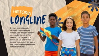 HISTÓRIA
LONGLINE
Em um bairro isolado
de Maricá cercada por
lendas, três amigos tentam
desvendar os estranhos
boatos que surgem nas
noites de lua cheia, mas
acabam descobrindo que o
verdadeiro perigo pode não
ser sobrenatural.
 