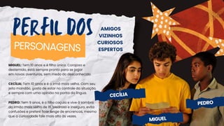 PERFIL DOS
PERSONAGENS
AMIGOS
VIZINHOS
CURIOSOS
ESPERTOS
MIGUEL: Tem 10 anos e é filho único. Corajoso e
destemido, está sempre pronto para se jogar
em novas aventuras, sem medo do desconhecido.
CECÍLIA: Tem 10 anos e é a irmã mais velha. Com seu
jeito mandão, gosta de estar no controle da situação,
e sempre com uma opinião na ponta da língua.
PEDRO: Tem 9 anos, é o filho caçula e vive à sombra
do irmão mais velho de 16. Medroso e inseguro, evita
confusões e prefere ficar longe de encrencas, mesmo
que a curiosidade fale mais alto às vezes.
CECÍLIA
MIGUEL
PEDRO
 