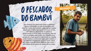 Seu Paulo é um pescador idoso e solitário,
figura conhecida na orla de Bambuí, em
Maricá. Todas as manhãs, antes do sol nascer,
ele já está à beira da lagoa com sua canoa,
em silêncio, esperando os peixes e
observando o movimento das águas. Vive de
forma simples, pescando com paciência e
vendendo o que apanha nas feiras da cidade,
onde muitos o conhecem pelo jeito calado e
as histórias misteriosas que circulam sobre
ele. Dizem que ele sabe mais do que conta —
principalmente sobre as noites de lua cheia.
O PESCADOR
DO BAMBUÍ
SEUPAULO
 