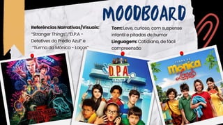 MOODBOARD
Tom:Leve, curioso, com suspense
infantil e pitadas de humor
Linguagem:Cotidiana, de fácil
compreensão
ReferênciasNarrativas/Visuais:
“Stranger Things”, “D.P.A -
Detetives do Prédio Azul” e
“Turma da Mônica - Laços”
 