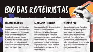 BIO DAS ROTEIRISTAS
DYANE BARROS MARIANA HERÉDIA THAINÁ PIO
Sou estudante de Estudos
de Mídia/UFF e fotógrafa.
Moradora de Maricá e
entusiasta das histórias
que minha cidade tem
para contar. Esse trabalho
foi motivado por uma lenda
que escuto desde quando
cheguei na cidade.
Faço produção de conteúdo,
curso a faculdade de
Estudos de Mídia. Sempre
me encantei por histórias
que envolvessem algum tipo
de mistério ou fantasia e,
com esse trabalho, busquei
explorar ainda mais minha
criatividade para esse tipo
de narrativa.
Sou estudante de Estudos
de Mídia/UFF e bibliotecária.
Estou sempre em Maricá e
atuo em uma agência
ligada diretamente ao
turismo da cidade. Neste
trabalho, consegui reunir
vivências que fazem parte
do meu dia a dia.
 